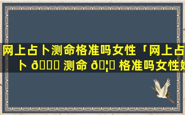 网上占卜测命格准吗女性「网上占卜 🐛 测命 🦍 格准吗女性婚姻」